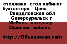 стеллажи, стол кабинет бухгалтера › Цена ­ 12 000 - Свердловская обл., Североуральск г. Мебель, интерьер » Офисная мебель   